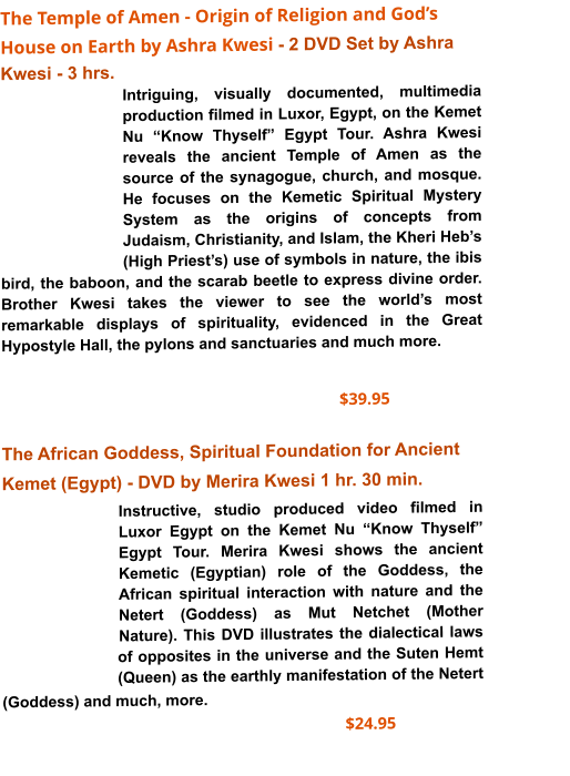 The Temple of Amen - Origin of Religion and God’s House on Earth by Ashra Kwesi - 2 DVD Set by Ashra Kwesi - 3 hrs. Intriguing, visually documented, multimedia production filmed in Luxor, Egypt, on the Kemet Nu “Know Thyself” Egypt Tour. Ashra Kwesi reveals the ancient Temple of Amen as the source of the synagogue, church, and mosque. He focuses on the Kemetic Spiritual Mystery System as the origins of concepts from Judaism, Christianity, and Islam, the Kheri Heb’s (High Priest’s) use of symbols in nature, the ibis bird, the baboon, and the scarab beetle to express divine order. Brother Kwesi takes the viewer to see the world’s most remarkable displays of spirituality, evidenced in the Great Hypostyle Hall, the pylons and sanctuaries and much more.      $39.95            The African Goddess, Spiritual Foundation for Ancient Kemet (Egypt) - DVD by Merira Kwesi 1 hr. 30 min.  Instructive, studio produced video filmed in Luxor Egypt on the Kemet Nu “Know Thyself” Egypt Tour. Merira Kwesi shows the ancient Kemetic (Egyptian) role of the Goddess, the African spiritual interaction with nature and the Netert (Goddess) as Mut Netchet (Mother Nature). This DVD illustrates the dialectical laws of opposites in the universe and the Suten Hemt (Queen) as the earthly manifestation of the Netert (Goddess) and much, more.                                                                                                              $24.95